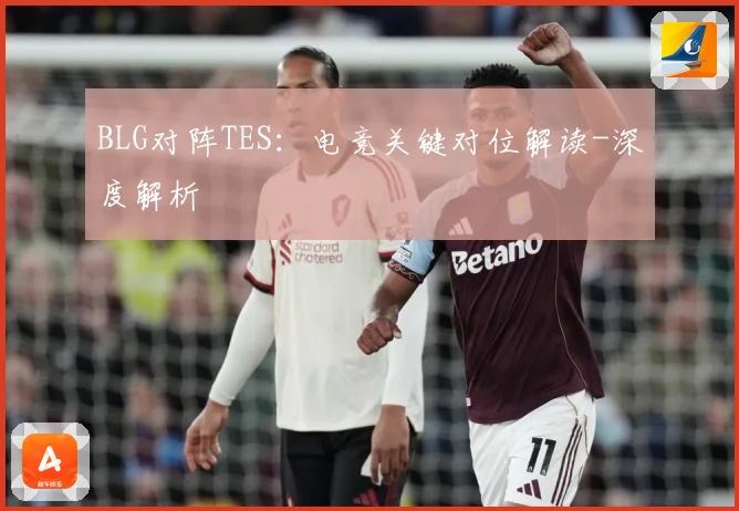 BLG对阵TES：电竞关键对位解读-深度解析