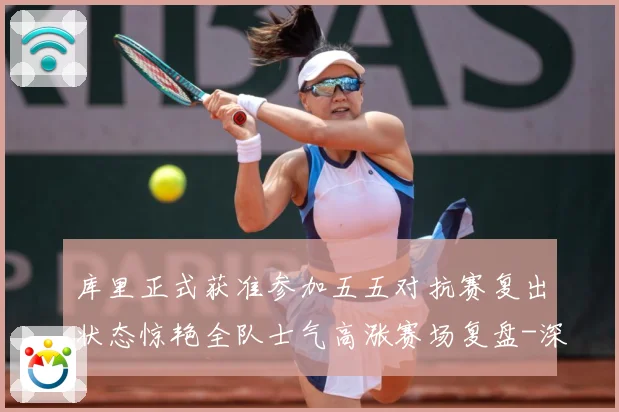 库里正式获准参加五五对抗赛复出状态惊艳全队士气高涨赛场复盘-深度解析