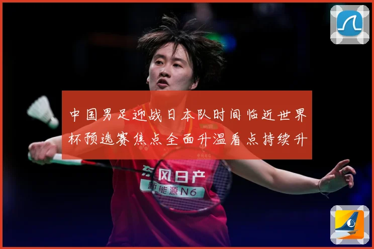 中国男足迎战日本队时间临近世界杯预选赛焦点全面升温看点持续升级-深度解析