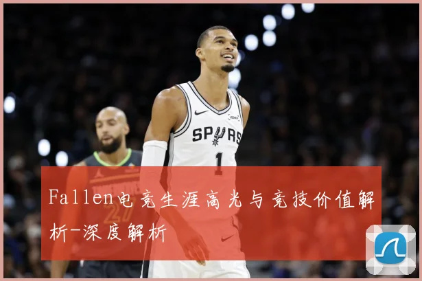 Fallen电竞生涯高光与竞技价值解析-深度解析