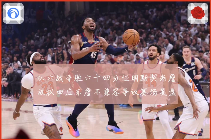 以六战净胜六十四分证明默契老詹放权回应东詹不兼容争议赛场复盘-深度解析