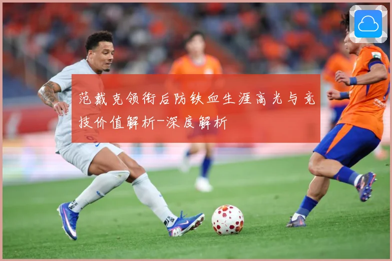 范戴克领衔后防铁血生涯高光与竞技价值解析-深度解析