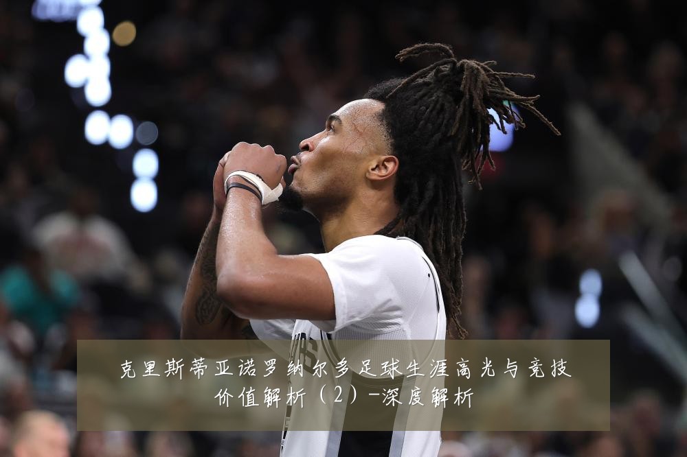 克里斯蒂亚诺罗纳尔多足球生涯高光与竞技价值解析（2）-深度解析