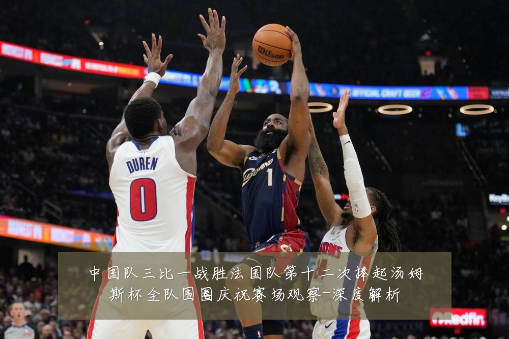 中国队三比一战胜法国队第十二次捧起汤姆斯杯全队围圈庆祝赛场观察-深度解析